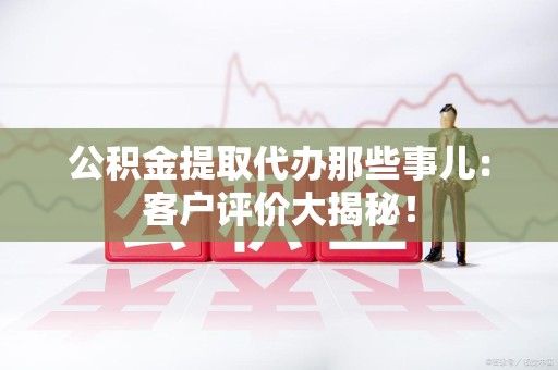 全椒公积金提取代办那些事儿：客户评价大揭秘！