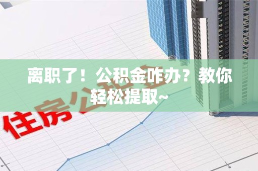全椒离职了！公积金咋办？教你轻松提取~