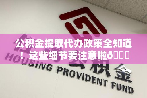 全椒公积金提取代办政策全知道！这些细节要注意啦😉