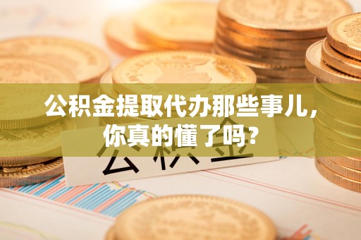 全椒公积金提取代办那些事儿，你真的懂了吗？