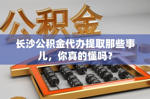 全椒长沙公积金代办提取那些事儿，你真的懂吗？