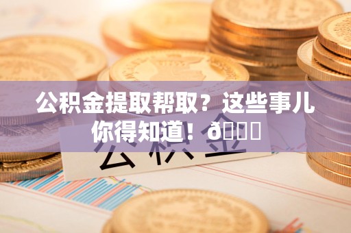 全椒公积金提取帮取？这些事儿你得知道！😎