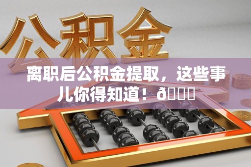 全椒离职后公积金提取，这些事儿你得知道！😎