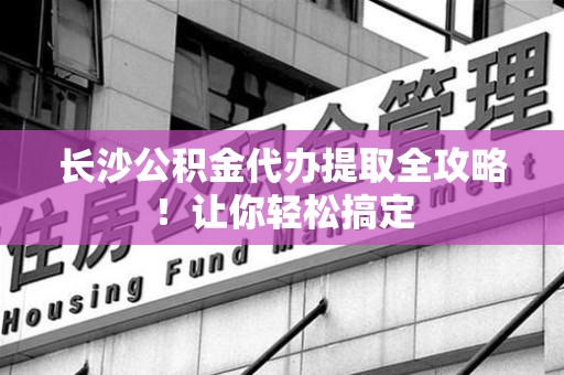 全椒长沙公积金代办提取全攻略！让你轻松搞定